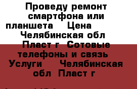 Проведу ремонт смартфона или планшета. › Цена ­ 1 000 - Челябинская обл., Пласт г. Сотовые телефоны и связь » Услуги   . Челябинская обл.,Пласт г.